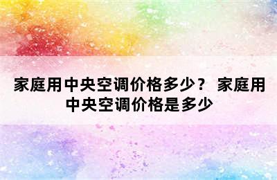 家庭用中央空调价格多少？ 家庭用中央空调价格是多少